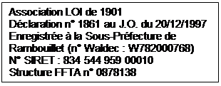 Zone de Texte: Association LOI de 1901
Dclaration n 1861 au J.O. du 20/12/1997                                               Enregistre  la Sous-Prfecture de Rambouillet (n Waldec : W782000768) 
N SIRET : 834 544 959 00010
Structure FFTA n 0878138
